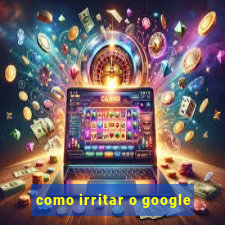 como irritar o google